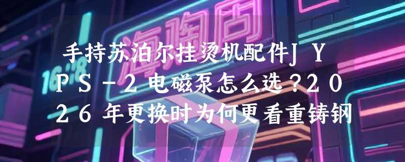 手持苏泊尔挂烫机配件JYPS-2电磁泵怎么选？2026年更换时为何更看重铸钢材质与驱动匹配性？
