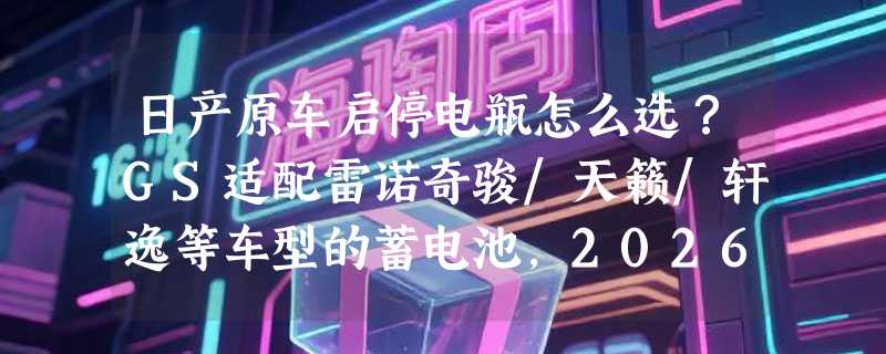 日产原车启停电瓶怎么选？GS适配雷诺奇骏/天籁/轩逸等车型的蓄电池，2026年为何更强调免维护与冷启动冗余？