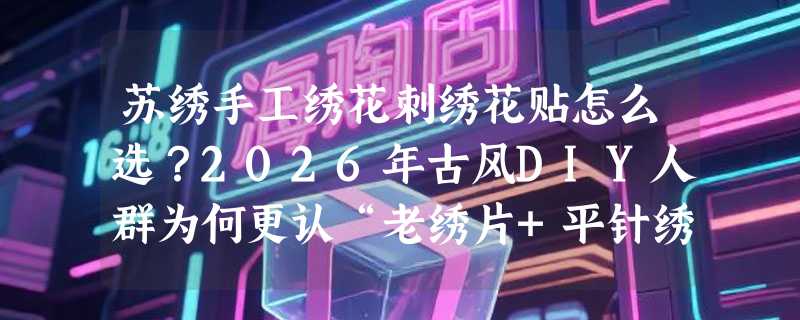 苏绣手工绣花刺绣花贴怎么选？2026年古风DIY人群为何更认“老绣片+平针绣”组合？