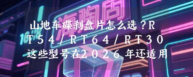 山地车碟刹盘片怎么选？RT54/RT64/RT30这些型号在2026年还适用吗？