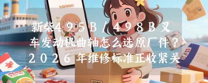新柴495B/498B叉车发动机曲轴怎么选原厂件？2026年维修标准正收紧关键公差带