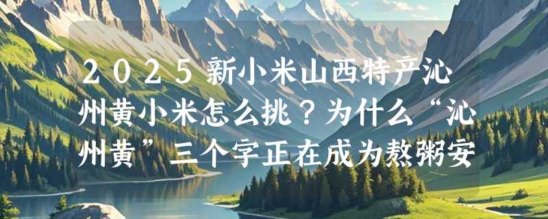 2025新小米山西特产沁州黄小米怎么挑？为什么“沁州黄”三个字正在成为熬粥安心感的硬指标？