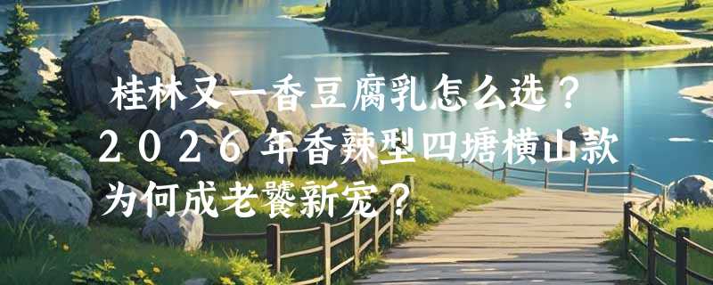 桂林又一香豆腐乳怎么选？2026年香辣型四塘横山款为何成老饕新宠？