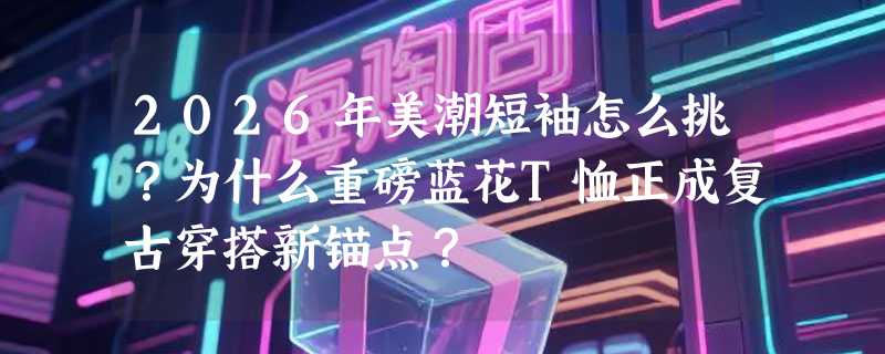 2026年美潮短袖怎么挑？为什么重磅蓝花T恤正成复古穿搭新锚点？