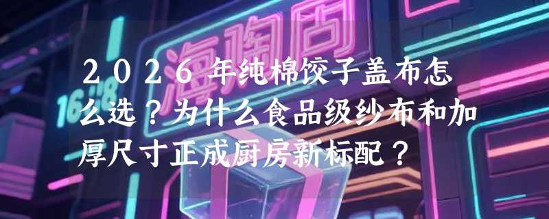2026年纯棉饺子盖布怎么选？为什么食品级纱布和加厚尺寸正成厨房新标配？