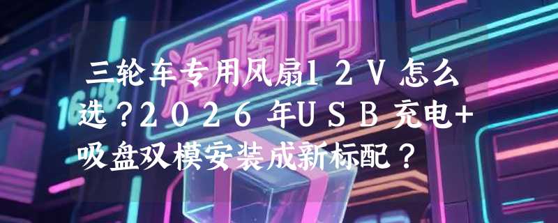 三轮车专用风扇12V怎么选？2026年USB充电+吸盘双模安装成新标配？
