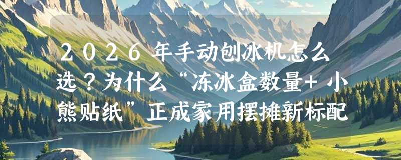 2026年手动刨冰机怎么选？为什么“冻冰盒数量+小熊贴纸”正成家用摆摊新标配？