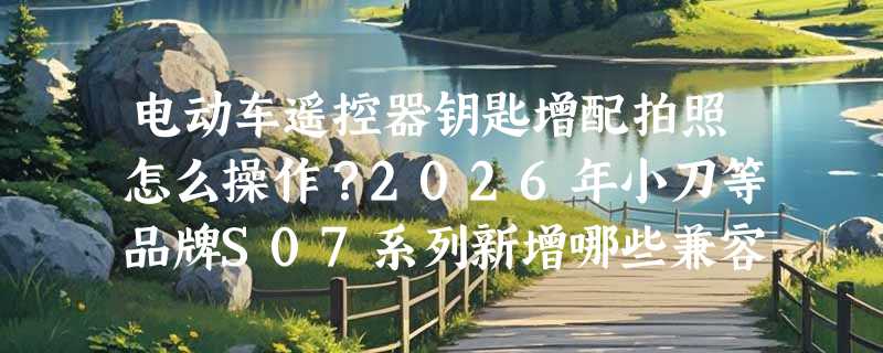电动车遥控器钥匙增配拍照怎么操作？2026年小刀等品牌S07系列新增哪些兼容方案？
