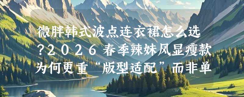 微胖韩式波点连衣裙怎么选？2026春季辣妹风显瘦款为何更重“版型适配”而非单纯收腰？