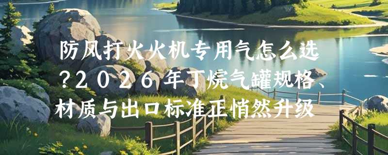 防风打火火机专用气怎么选？2026年丁烷气罐规格、材质与出口标准正悄然升级