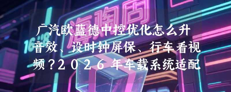 广汽欧蓝德中控优化怎么升音效、设时钟屏保、行车看视频？2026年车载系统适配新动向有哪些？