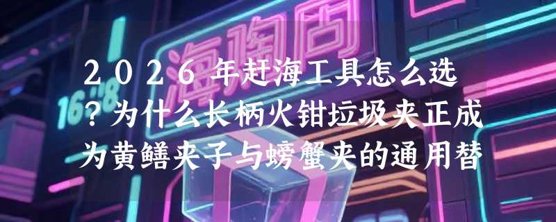 2026年赶海工具怎么选？为什么长柄火钳垃圾夹正成为黄鳝夹子与螃蟹夹的通用替代方案？
