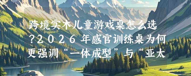 跨境实木儿童游戏桌怎么选？2026年感官训练桌为何更强调“一体成型”与“亚太产地溯源”？