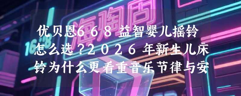 优贝恩668益智婴儿摇铃怎么选？2026年新生儿床铃为什么更看重音乐节律与安全旋转双控？