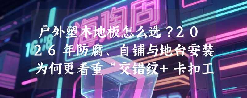 户外塑木地板怎么选？2026年防腐、自铺与地台安装为何更看重“交错纹+卡扣工字拼”？