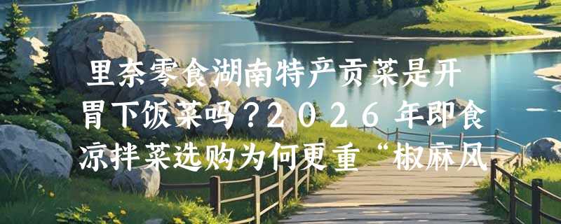 里奈零食湖南特产贡菜是开胃下饭菜吗？2026年即食凉拌菜选购为何更重“椒麻风味稳定性”？