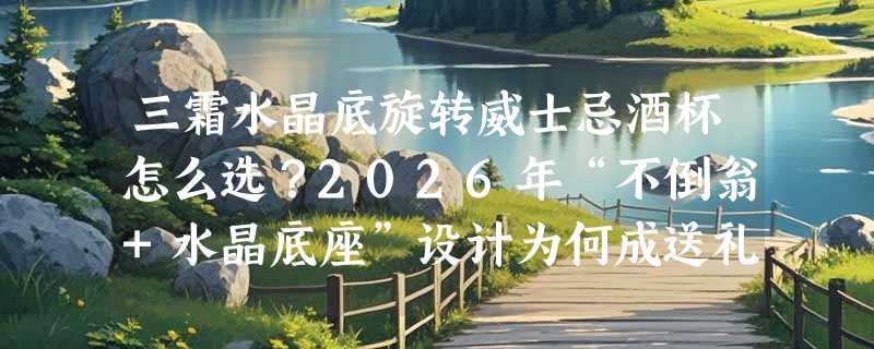 三霜水晶底旋转威士忌酒杯怎么选？2026年“不倒翁+水晶底座”设计为何成送礼新标准？