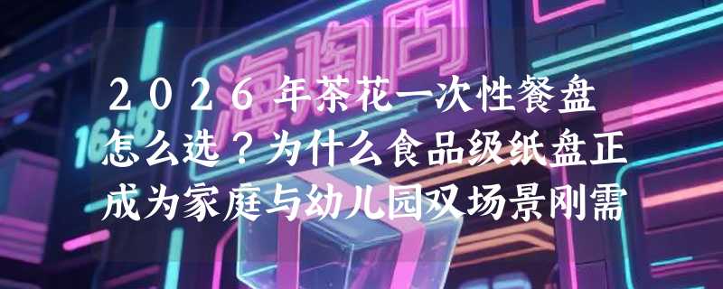 2026年茶花一次性餐盘怎么选？为什么食品级纸盘正成为家庭与幼儿园双场景刚需？