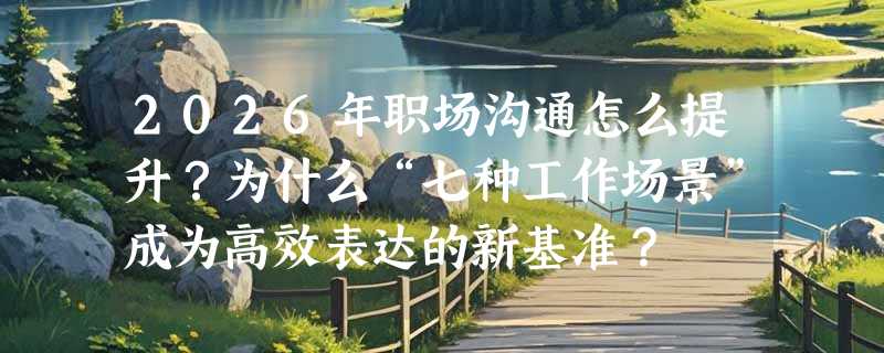 2026年职场沟通怎么提升？为什么“七种工作场景”成为高效表达的新基准？