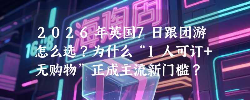 2026年英国7日跟团游怎么选？为什么“1人可订+无购物”正成主流新门槛？