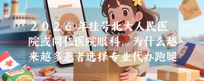 2026年挂号北大人民医院或同仁医院眼科，为什么越来越多患者选择专业代办跑腿服务？