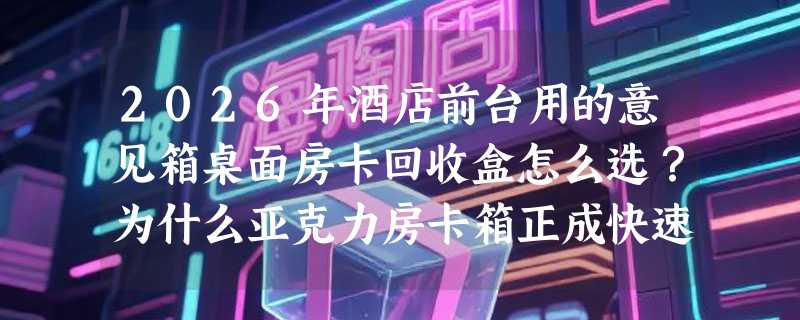 2026年酒店前台用的意见箱桌面房卡回收盒怎么选？为什么亚克力房卡箱正成快速退房标配？