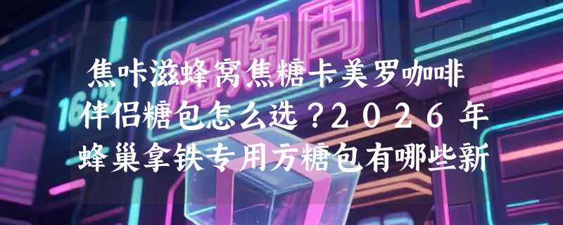 焦咔滋蜂窝焦糖卡美罗咖啡伴侣糖包怎么选？2026年蜂巢拿铁专用方糖包有哪些新变化？