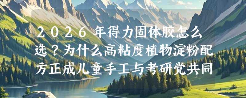 2026年得力固体胶怎么选？为什么高粘度植物淀粉配方正成儿童手工与考研党共同首选？