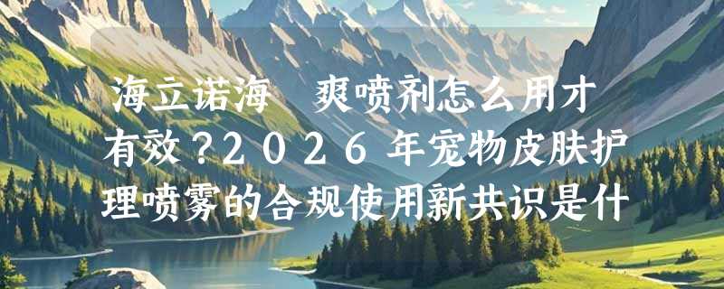 海立诺海玞爽喷剂怎么用才有效？2026年宠物皮肤护理喷雾的合规使用新共识是什么？