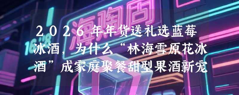 2026年年货送礼选蓝莓冰酒，为什么“林海雪原花冰酒”成家庭聚餐甜型果酒新宠？