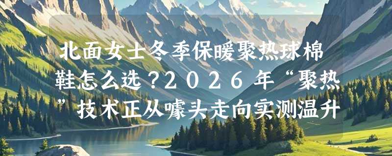北面女士冬季保暖聚热球棉鞋怎么选？2026年“聚热”技术正从噱头走向实测温升标准