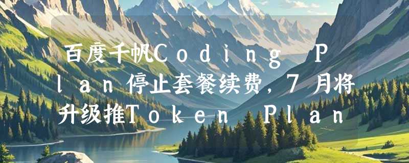 百度千帆Coding Plan停止套餐续费，7月将升级推Token Plan按量计费产品