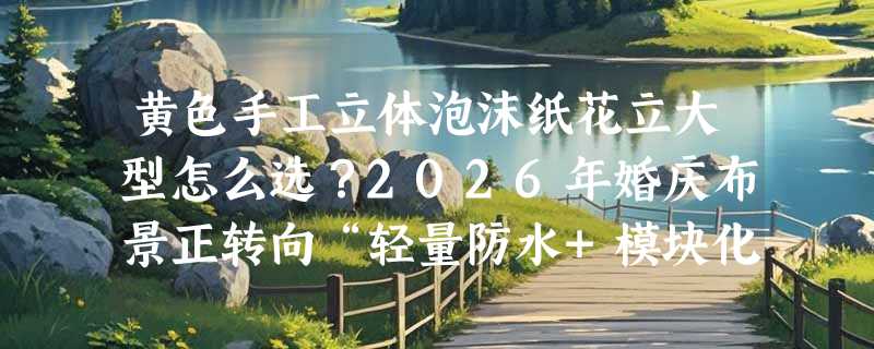 黄色手工立体泡沫纸花立大型怎么选？2026年婚庆布景正转向“轻量防水+模块化安装”新标准