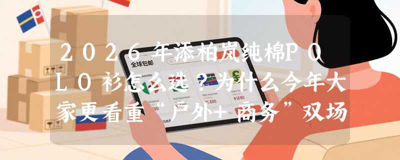 2026年添柏岚纯棉POLO衫怎么选？为什么今年大家更看重“户外+商务”双场景适配性？