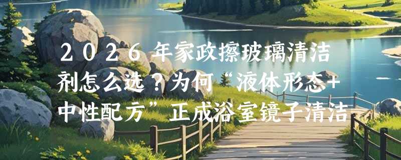 2026年家政擦玻璃清洁剂怎么选？为何“液体形态+中性配方”正成浴室镜子清洁新基准？