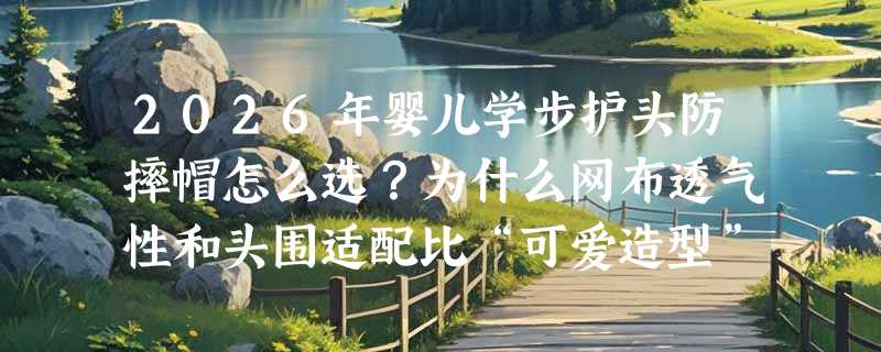 2026年婴儿学步护头防摔帽怎么选？为什么网布透气性和头围适配比“可爱造型”更关键？