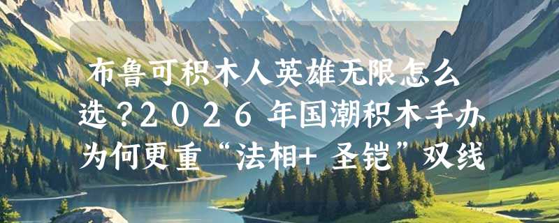 布鲁可积木人英雄无限怎么选？2026年国潮积木手办为何更重“法相+圣铠”双线配置？