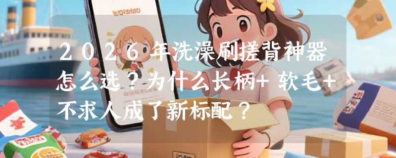 2026年洗澡刷搓背神器怎么选？为什么长柄+软毛+不求人成了新标配？