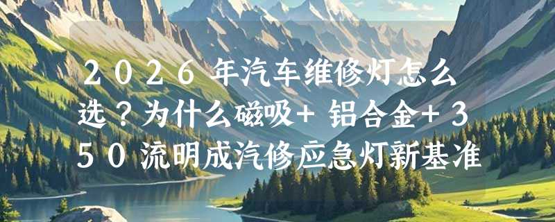 2026年汽车维修灯怎么选？为什么磁吸+铝合金+350流明成汽修应急灯新基准？