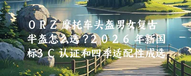 ORZ摩托车头盔男女复古半盔怎么选？2026年新国标3C认证和四季适配性成选购关键