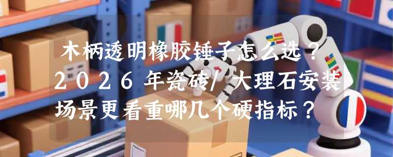 木柄透明橡胶锤子怎么选？2026年瓷砖/大理石安装场景更看重哪几个硬指标？