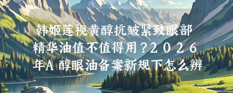 韩姬莲视黄醇抗皱紧致眼部精华油值不值得用？2026年A醇眼油备案新规下怎么辨真效？