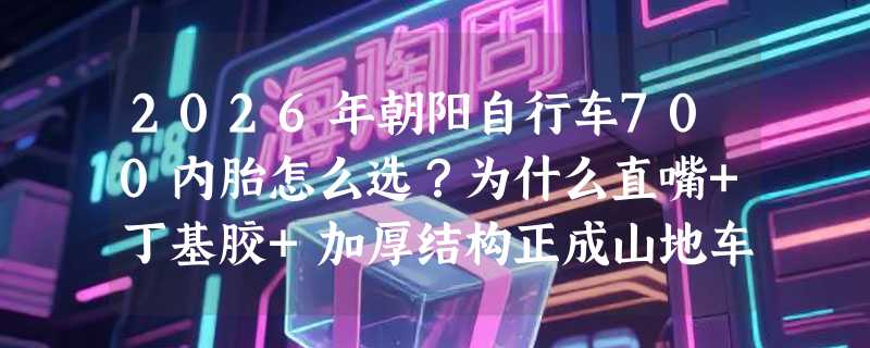 2026年朝阳自行车700内胎怎么选？为什么直嘴+丁基胶+加厚结构正成山地车用户新共识？