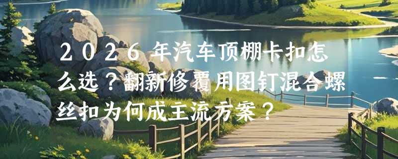 2026年汽车顶棚卡扣怎么选？翻新修覆用图钉混合螺丝扣为何成主流方案？