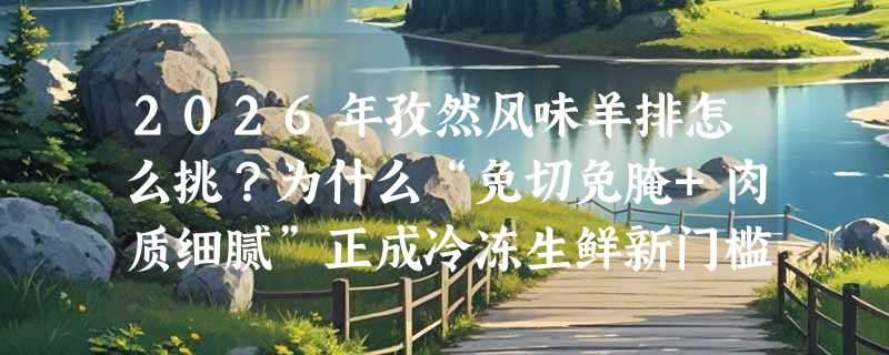 2026年孜然风味羊排怎么挑？为什么“免切免腌+肉质细腻”正成冷冻生鲜新门槛？