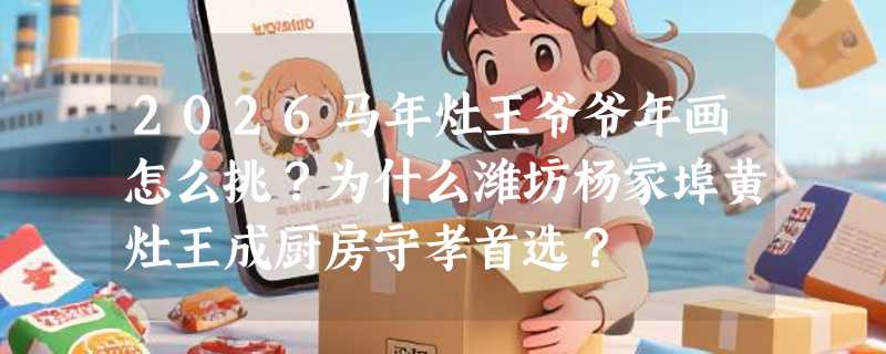 2026马年灶王爷爷年画怎么挑？为什么潍坊杨家埠黄灶王成厨房守孝首选？