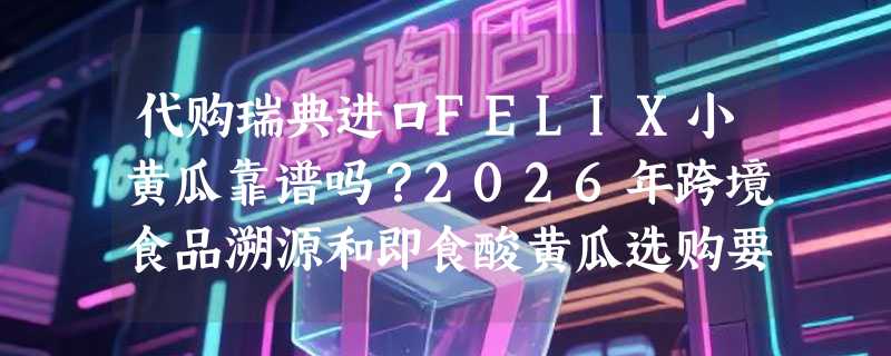 代购瑞典进口FELIX小黄瓜靠谱吗？2026年跨境食品溯源和即食酸黄瓜选购要点有哪些？