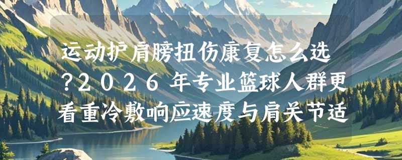 运动护肩膀扭伤康复怎么选？2026年专业篮球人群更看重冷敷响应速度与肩关节适配性