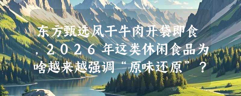 东方甄选风干牛肉开袋即食，2026年这类休闲食品为啥越来越强调“原味还原”？