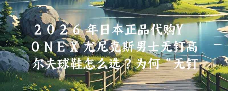 2026年日本正品代购YONEX尤尼克斯男士无钉高尔夫球鞋怎么选？为何“无钉+日版尺码”成新手刚需？